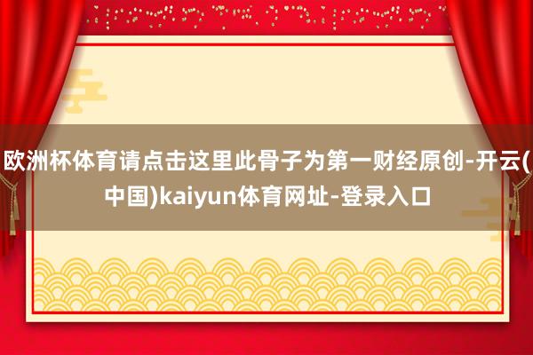 欧洲杯体育请点击这里此骨子为第一财经原创-开云(中国)kaiyun体育网址-登录入口