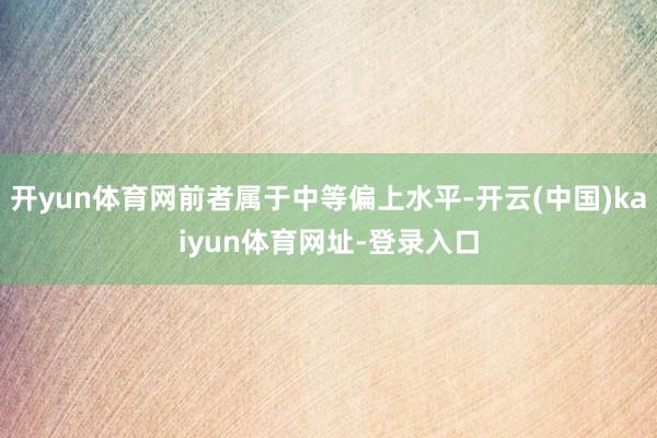 开yun体育网前者属于中等偏上水平-开云(中国)kaiyun体育网址-登录入口