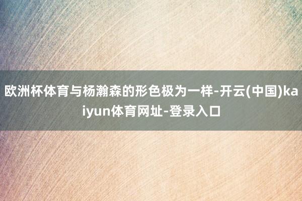 欧洲杯体育与杨瀚森的形色极为一样-开云(中国)kaiyun体育网址-登录入口