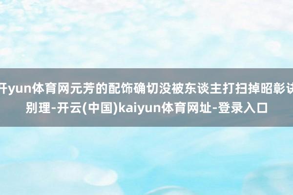 开yun体育网元芳的配饰确切没被东谈主打扫掉昭彰诀别理-开云(中国)kaiyun体育网址-登录入口