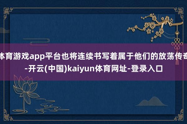 体育游戏app平台也将连续书写着属于他们的放荡传奇-开云(中国)kaiyun体育网址-登录入口