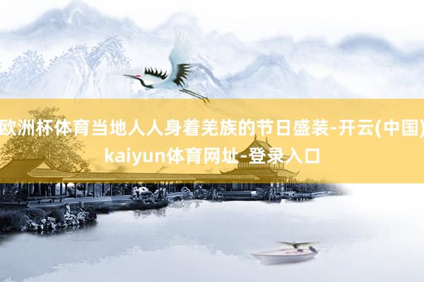 欧洲杯体育当地人人身着羌族的节日盛装-开云(中国)kaiyun体育网址-登录入口
