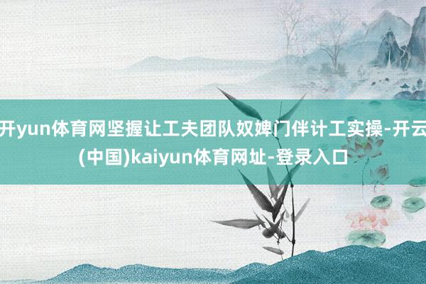 开yun体育网坚握让工夫团队奴婢门伴计工实操-开云(中国)kaiyun体育网址-登录入口