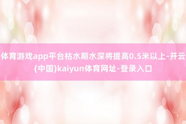 体育游戏app平台枯水期水深将提高0.5米以上-开云(中国)kaiyun体育网址-登录入口