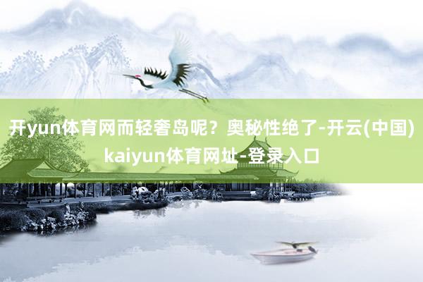 开yun体育网而轻奢岛呢？奥秘性绝了-开云(中国)kaiyun体育网址-登录入口