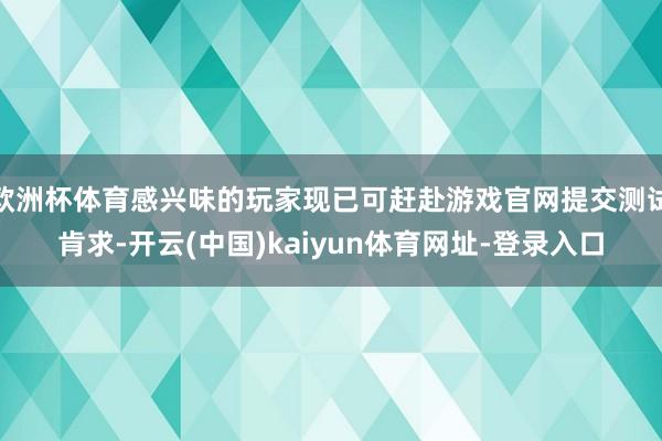 欧洲杯体育感兴味的玩家现已可赶赴游戏官网提交测试肯求-开云(中国)kaiyun体育网址-登录入口