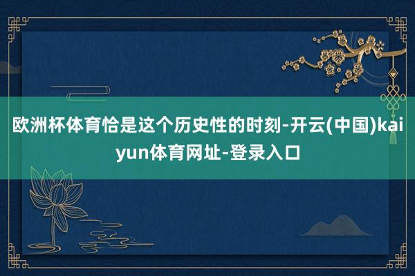 欧洲杯体育恰是这个历史性的时刻-开云(中国)kaiyun体育网址-登录入口