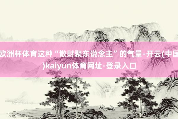 欧洲杯体育这种“散财聚东说念主”的气量-开云(中国)kaiyun体育网址-登录入口