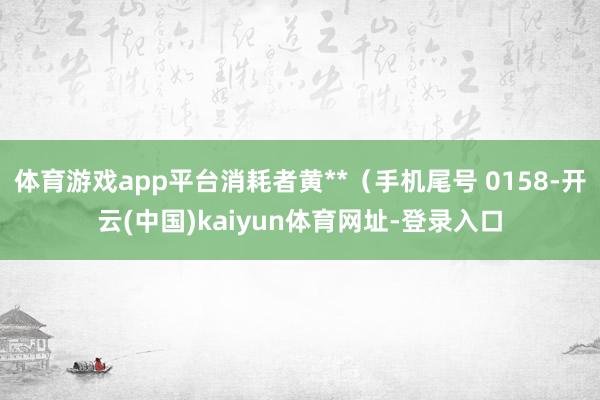 体育游戏app平台消耗者黄**（手机尾号 0158-开云(中国)kaiyun体育网址-登录入口
