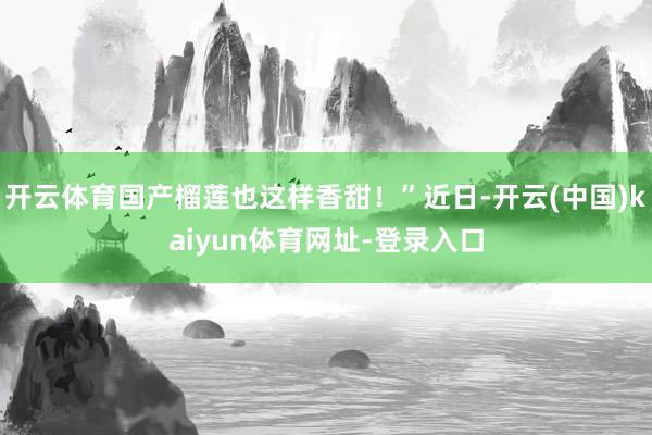 开云体育国产榴莲也这样香甜！”近日-开云(中国)kaiyun体育网址-登录入口