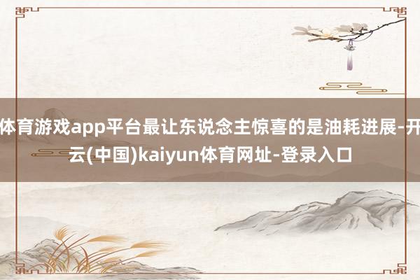 体育游戏app平台最让东说念主惊喜的是油耗进展-开云(中国)kaiyun体育网址-登录入口