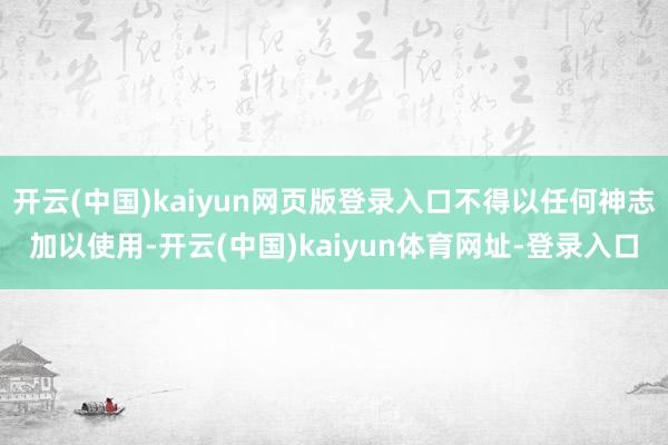 开云(中国)kaiyun网页版登录入口不得以任何神志加以使用-开云(中国)kaiyun体育网址-登录入口