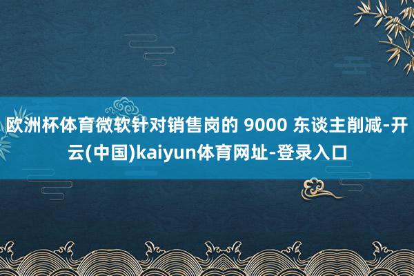 欧洲杯体育微软针对销售岗的 9000 东谈主削减-开云(中国)kaiyun体育网址-登录入口