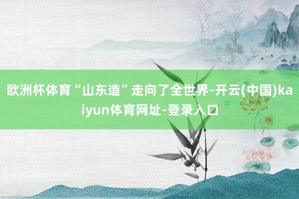 欧洲杯体育“山东造”走向了全世界-开云(中国)kaiyun体育网址-登录入口