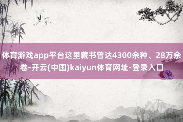 体育游戏app平台这里藏书曾达4300余种、28万余卷-开云(中国)kaiyun体育网址-登录入口