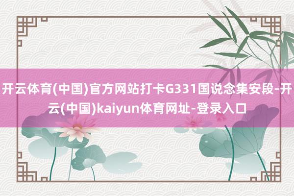 开云体育(中国)官方网站打卡G331国说念集安段-开云(中国)kaiyun体育网址-登录入口