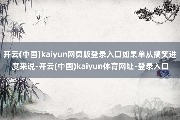 开云(中国)kaiyun网页版登录入口如果单从搞笑进度来说-开云(中国)kaiyun体育网址-登录入口