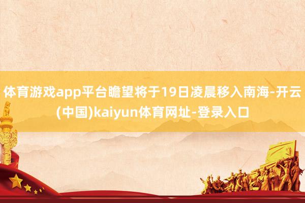 体育游戏app平台瞻望将于19日凌晨移入南海-开云(中国)kaiyun体育网址-登录入口