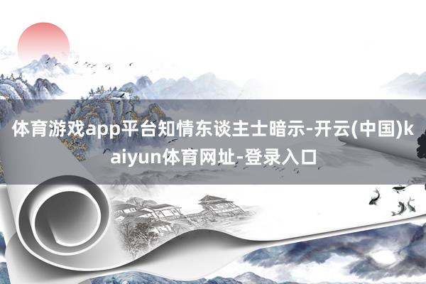 体育游戏app平台　　知情东谈主士暗示-开云(中国)kaiyun体育网址-登录入口