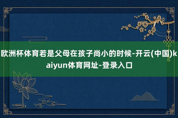 欧洲杯体育若是父母在孩子尚小的时候-开云(中国)kaiyun体育网址-登录入口