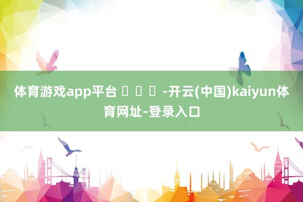 体育游戏app平台 ​​​-开云(中国)kaiyun体育网址-登录入口