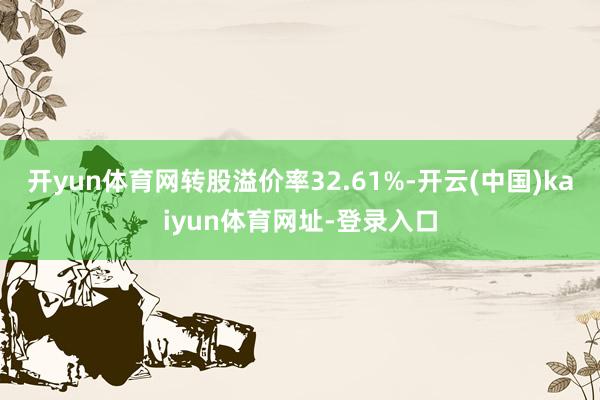 开yun体育网转股溢价率32.61%-开云(中国)kaiyun体育网址-登录入口