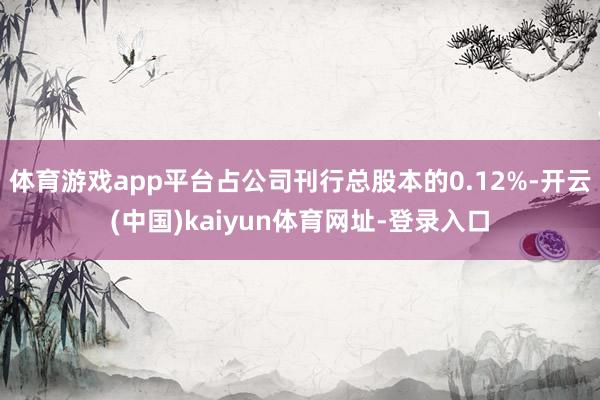 体育游戏app平台占公司刊行总股本的0.12%-开云(中国)kaiyun体育网址-登录入口