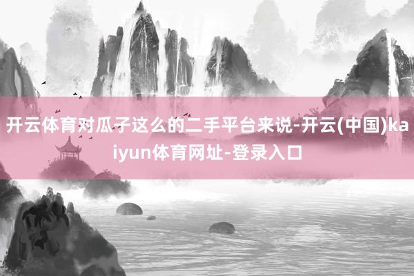 开云体育对瓜子这么的二手平台来说-开云(中国)kaiyun体育网址-登录入口