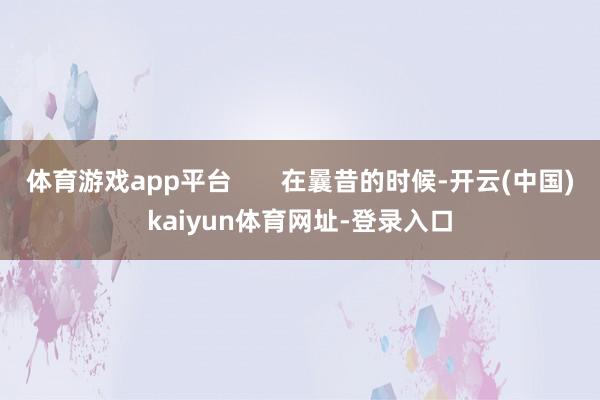 体育游戏app平台       在曩昔的时候-开云(中国)kaiyun体育网址-登录入口