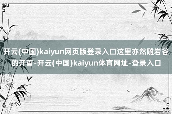 开云(中国)kaiyun网页版登录入口这里亦然雕岩谷的开首-开云(中国)kaiyun体育网址-登录入口