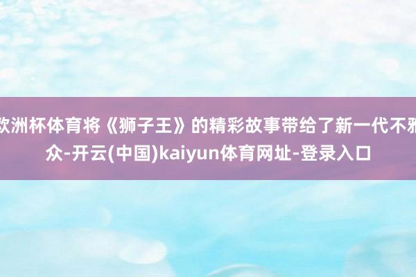 欧洲杯体育将《狮子王》的精彩故事带给了新一代不雅众-开云(中国)kaiyun体育网址-登录入口