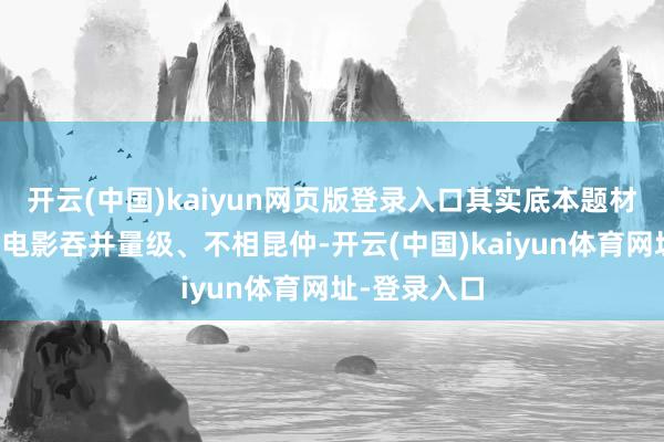 开云(中国)kaiyun网页版登录入口其实底本题材和威望两部电影吞并量级、不相昆仲-开云(中国)kaiyun体育网址-登录入口