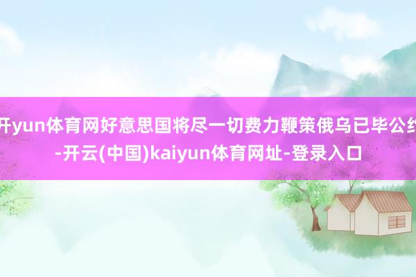 开yun体育网好意思国将尽一切费力鞭策俄乌已毕公约-开云(中国)kaiyun体育网址-登录入口