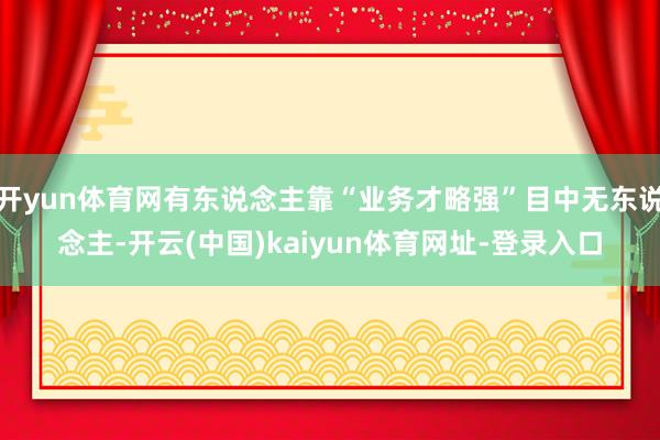 开yun体育网有东说念主靠“业务才略强”目中无东说念主-开云(中国)kaiyun体育网址-登录入口