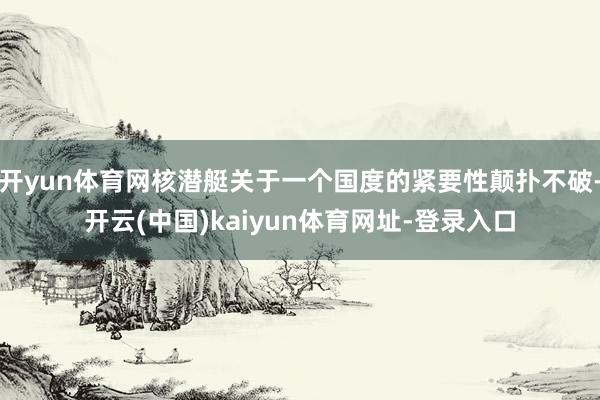 开yun体育网核潜艇关于一个国度的紧要性颠扑不破-开云(中国)kaiyun体育网址-登录入口