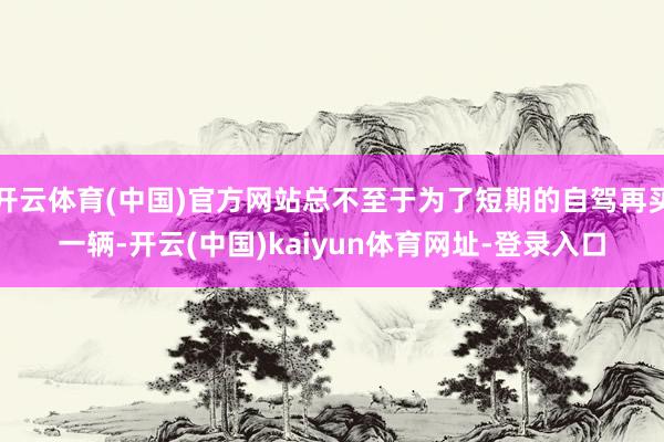 开云体育(中国)官方网站总不至于为了短期的自驾再买一辆-开云(中国)kaiyun体育网址-登录入口