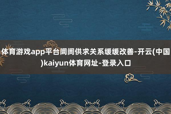 体育游戏app平台阛阓供求关系缓缓改善-开云(中国)kaiyun体育网址-登录入口
