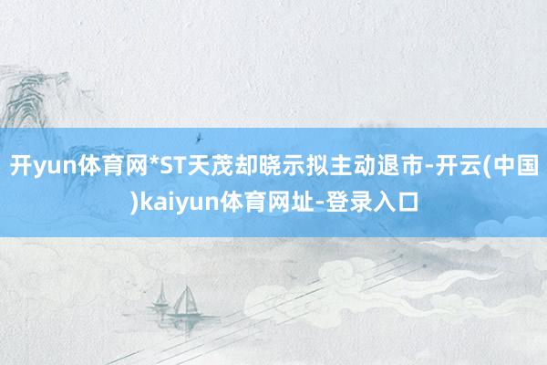 开yun体育网*ST天茂却晓示拟主动退市-开云(中国)kaiyun体育网址-登录入口