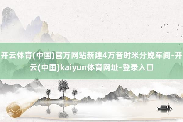 开云体育(中国)官方网站新建4万昔时米分娩车间-开云(中国)kaiyun体育网址-登录入口