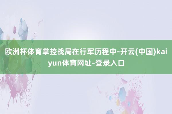 欧洲杯体育掌控战局在行军历程中-开云(中国)kaiyun体育网址-登录入口