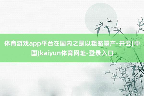 体育游戏app平台　　在国内之是以粗略量产-开云(中国)kaiyun体育网址-登录入口