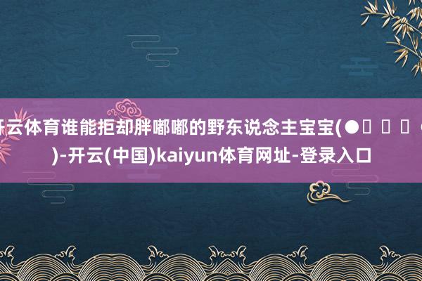 开云体育谁能拒却胖嘟嘟的野东说念主宝宝(●✿∀✿●)-开云(中国)kaiyun体育网址-登录入口