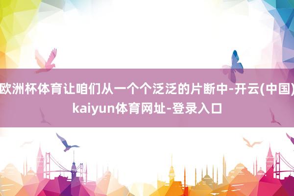 欧洲杯体育让咱们从一个个泛泛的片断中-开云(中国)kaiyun体育网址-登录入口