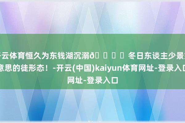 开云体育恒久为东钱湖沉溺🏔️冬日东谈主少景好意思的徒形态！-开云(中国)kaiyun体育网址-登录入口