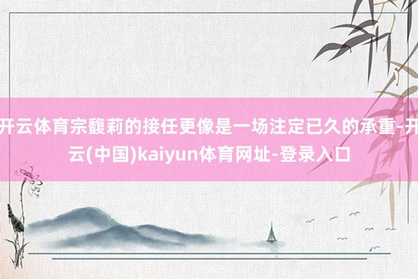 开云体育宗馥莉的接任更像是一场注定已久的承重-开云(中国)kaiyun体育网址-登录入口