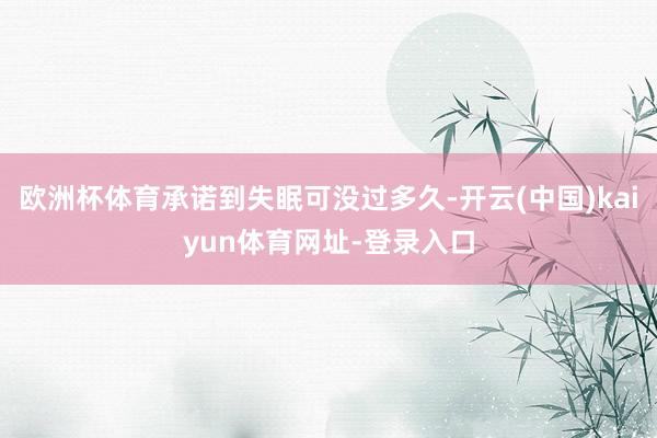 欧洲杯体育承诺到失眠可没过多久-开云(中国)kaiyun体育网址-登录入口