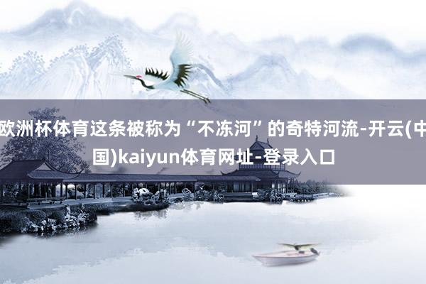 欧洲杯体育这条被称为“不冻河”的奇特河流-开云(中国)kaiyun体育网址-登录入口