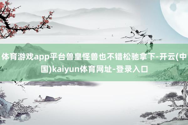 体育游戏app平台兽皇怪兽也不错松驰拿下-开云(中国)kaiyun体育网址-登录入口