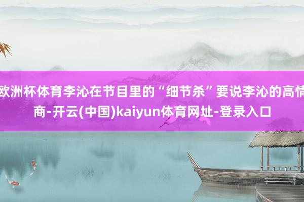 欧洲杯体育李沁在节目里的“细节杀”要说李沁的高情商-开云(中国)kaiyun体育网址-登录入口