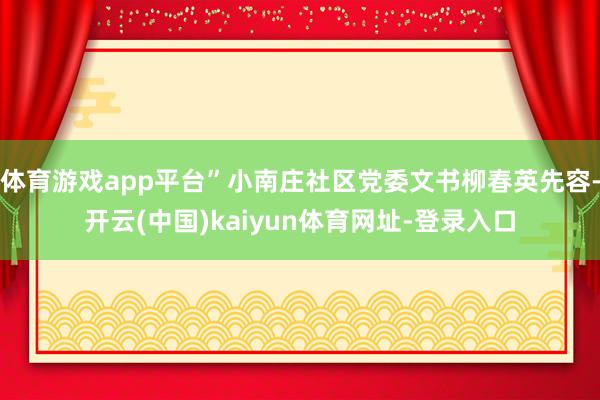 体育游戏app平台”小南庄社区党委文书柳春英先容-开云(中国)kaiyun体育网址-登录入口